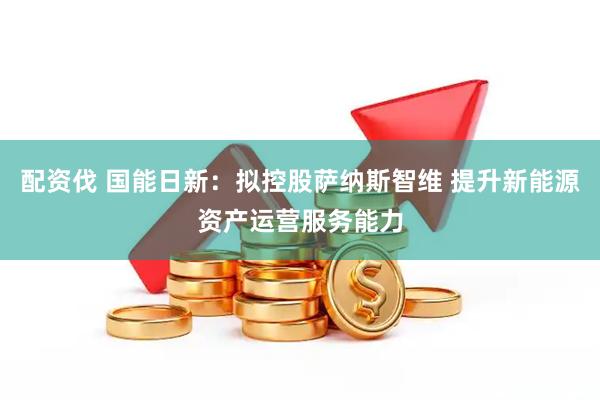 配资伐 国能日新：拟控股萨纳斯智维 提升新能源资产运营服务能力