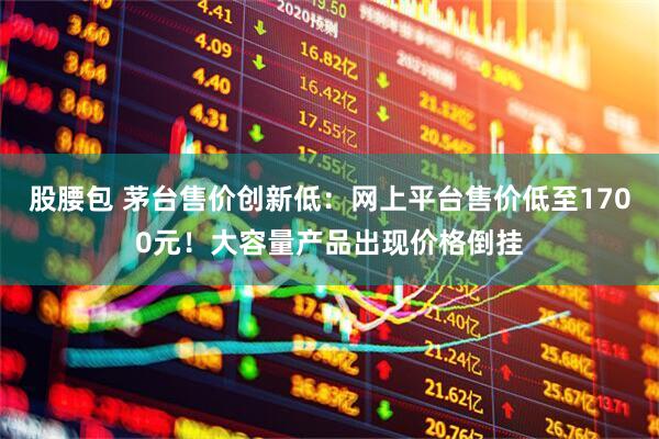 股腰包 茅台售价创新低：网上平台售价低至1700元！大容量产品出现价格倒挂
