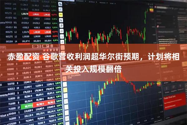 赤盈配资 谷歌营收利润超华尔街预期，计划将相关投入规模翻倍