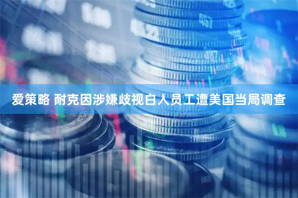 爱策略 耐克因涉嫌歧视白人员工遭美国当局调查