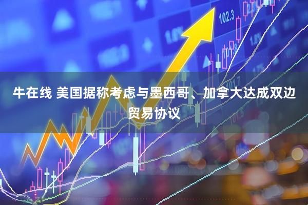 牛在线 美国据称考虑与墨西哥、加拿大达成双边贸易协议