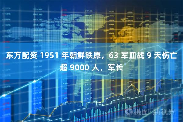 东方配资 1951 年朝鲜铁原，63 军血战 9 天伤亡超 9000 人，军长