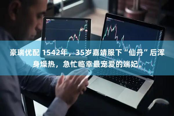 豪瑞优配 1542年，35岁嘉靖服下“仙丹”后浑身燥热，急忙临幸最宠爱的端妃。