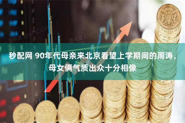 秒配网 90年代母亲来北京看望上学期间的周涛，母女俩气质出众十分相像