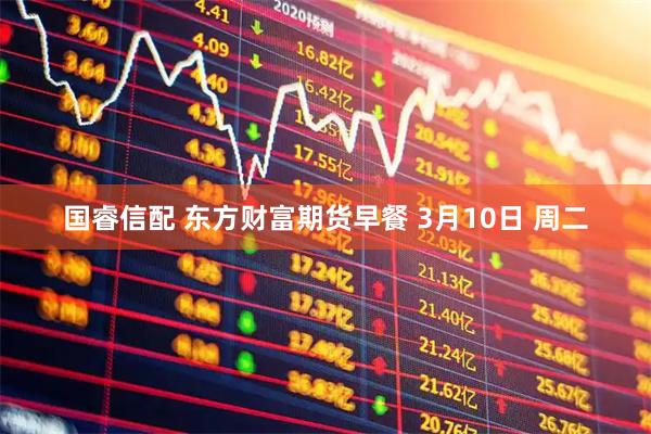 国睿信配 东方财富期货早餐 3月10日 周二