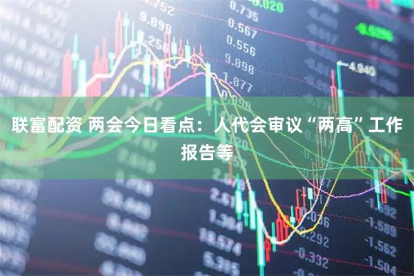 联富配资 两会今日看点：人代会审议“两高”工作报告等