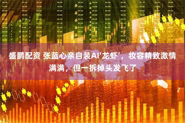盛鹏配资 张蓝心亲自装AI‘龙虾’，妆容精致激情满满，但一拆掉头发飞了