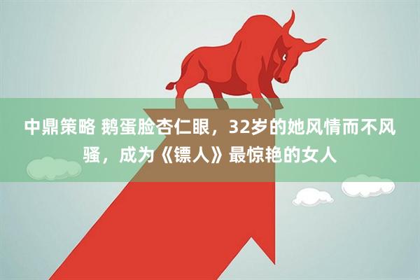 中鼎策略 鹅蛋脸杏仁眼，32岁的她风情而不风骚，成为《镖人》最惊艳的女人