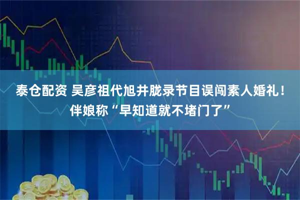 泰仓配资 吴彦祖代旭井胧录节目误闯素人婚礼！伴娘称“早知道就不堵门了”
