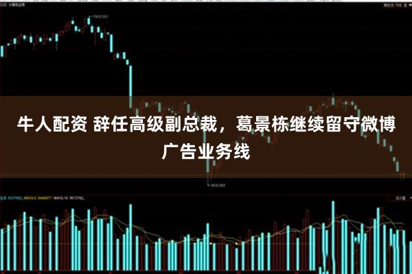 牛人配资 辞任高级副总裁，葛景栋继续留守微博广告业务线