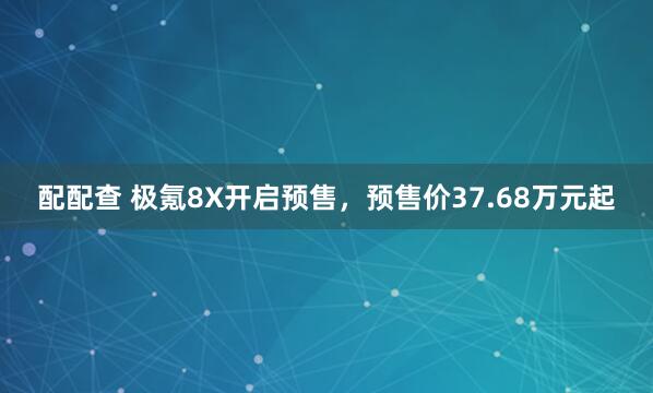 配配查 极氪8X开启预售，预售价37.68万元起