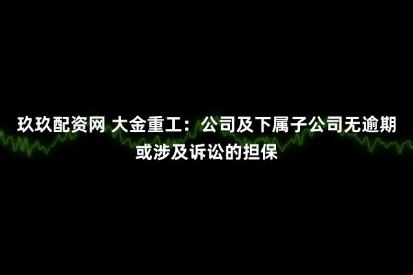 玖玖配资网 大金重工：公司及下属子公司无逾期或涉及诉讼的担保