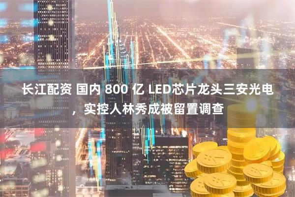 长江配资 国内 800 亿 LED芯片龙头三安光电，实控人林秀成被留置调查