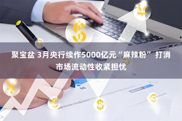 聚宝盆 3月央行续作5000亿元“麻辣粉” 打消市场流动性收紧担忧