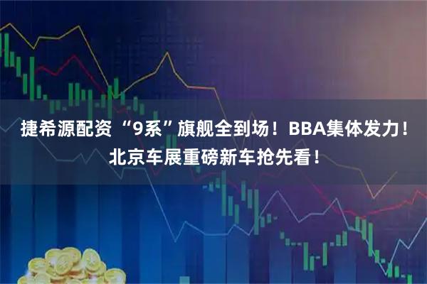 捷希源配资 “9系”旗舰全到场！BBA集体发力！北京车展重磅新车抢先看！