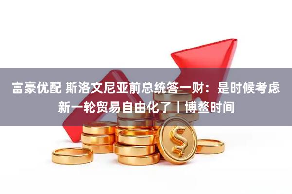富豪优配 斯洛文尼亚前总统答一财：是时候考虑新一轮贸易自由化了｜博鳌时间