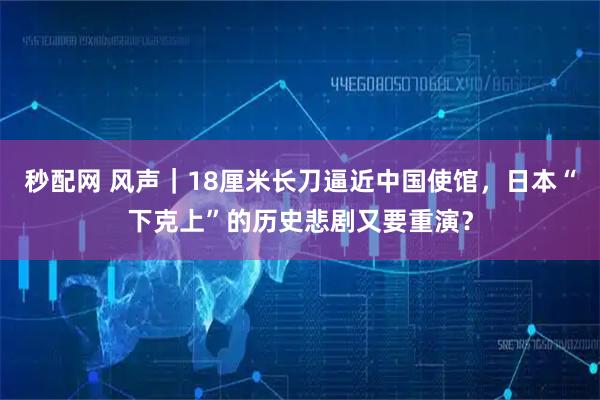 秒配网 风声｜18厘米长刀逼近中国使馆，日本“下克上”的历史悲剧又要重演？