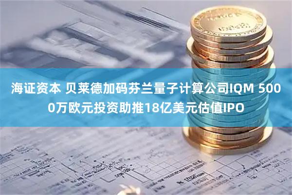 海证资本 贝莱德加码芬兰量子计算公司IQM 5000万欧元投资助推18亿美元估值IPO