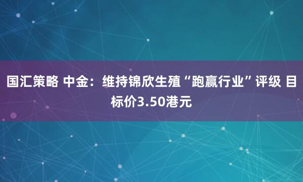 国汇策略 中金：维持锦欣生殖“跑赢行业”评级 目标价3.50港元