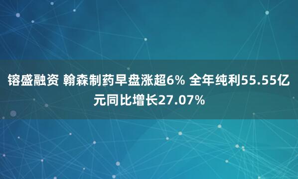 镕盛融资 翰森制药早盘涨超6% 全年纯利55.55亿元同比增长27.07%
