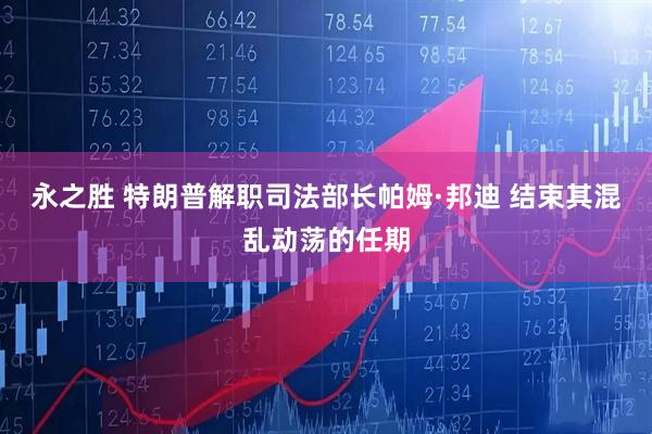 永之胜 特朗普解职司法部长帕姆·邦迪 结束其混乱动荡的任期