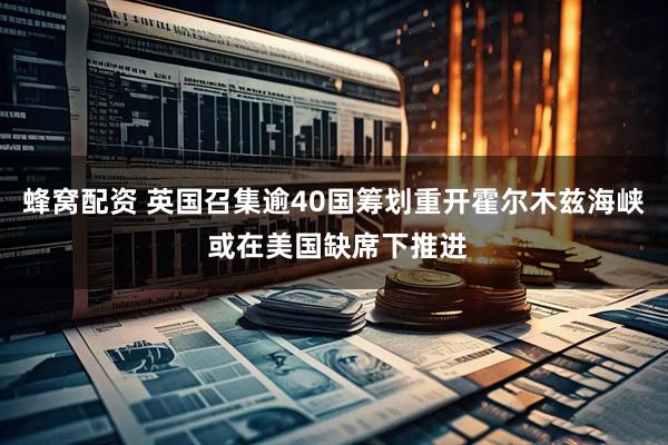 蜂窝配资 英国召集逾40国筹划重开霍尔木兹海峡 或在美国缺席下推进