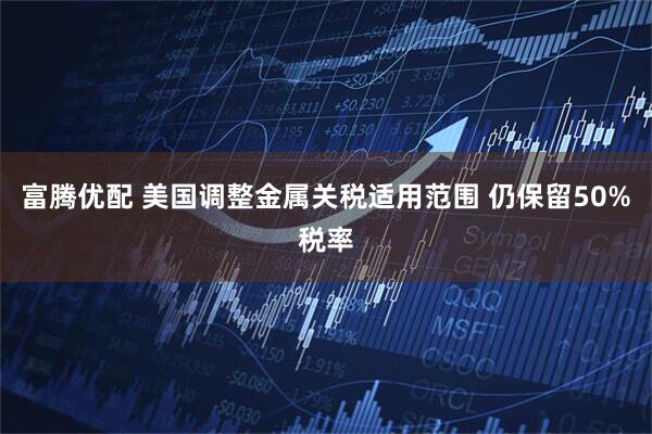 富腾优配 美国调整金属关税适用范围 仍保留50%税率