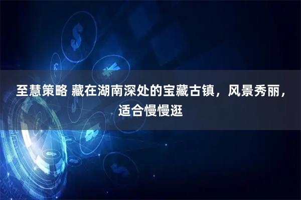 至慧策略 藏在湖南深处的宝藏古镇，风景秀丽，适合慢慢逛