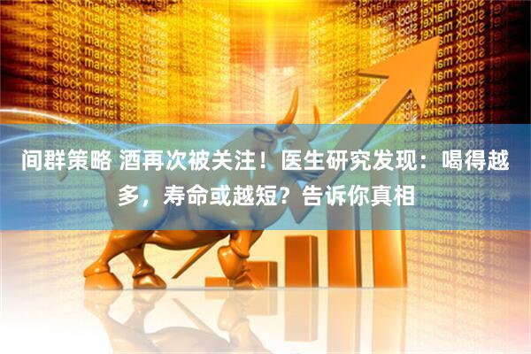 间群策略 酒再次被关注！医生研究发现：喝得越多，寿命或越短？告诉你真相