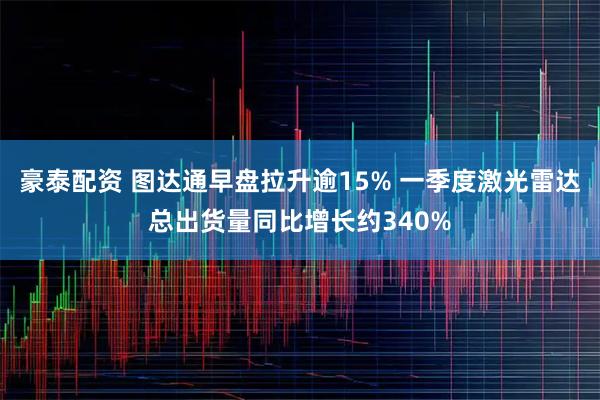 豪泰配资 图达通早盘拉升逾15% 一季度激光雷达总出货量同比增长约340%