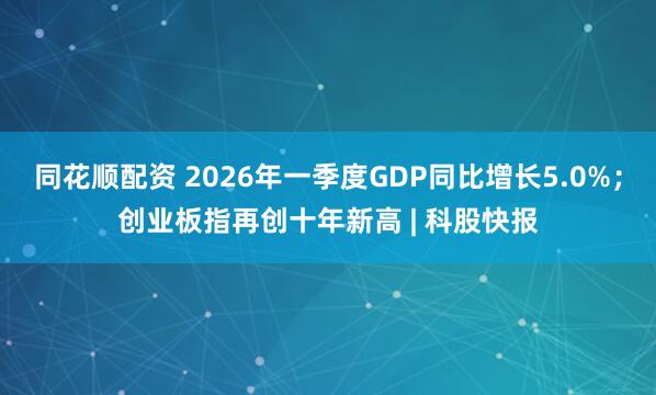 同花顺配资 2026年一季度GDP同比增长5.0%;创业板指再创十年新高 | 科股快报