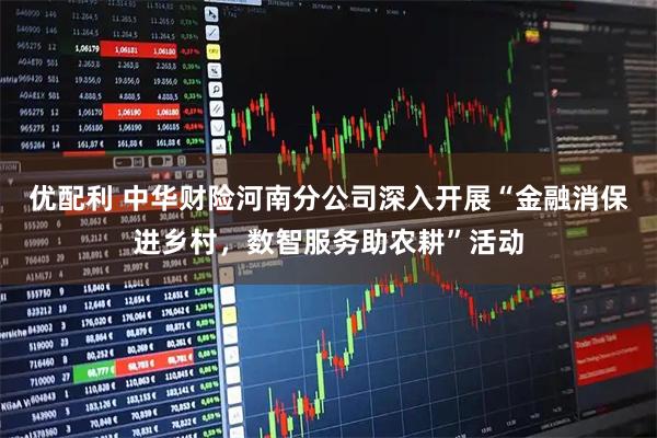 优配利 中华财险河南分公司深入开展“金融消保进乡村，数智服务助农耕”活动