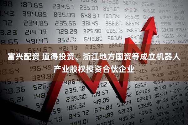 富兴配资 道得投资、浙江地方国资等成立机器人产业股权投资合伙企业