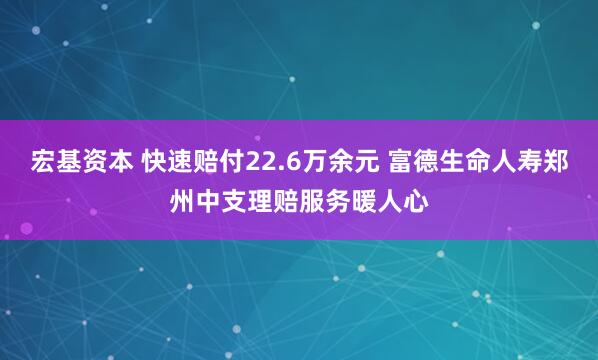 宏基资本 快速赔付22.6万余元 富德生命人寿郑州中支理赔服务暖人心