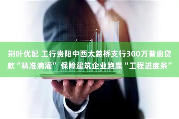 荆叶优配 工行贵阳中西太慈桥支行300万普惠贷款“精准滴灌” 保障建筑企业跑赢“工程进度条”