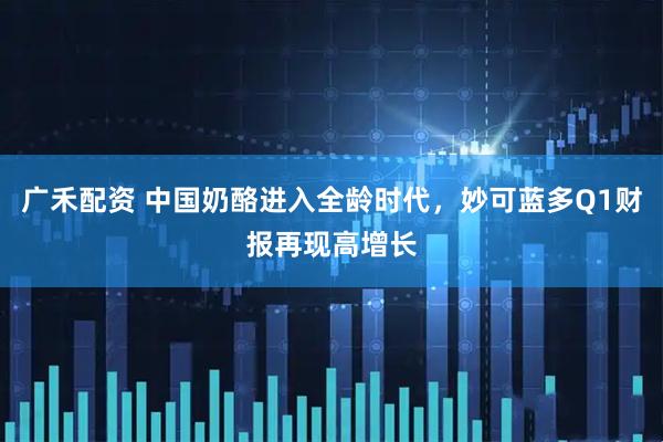 广禾配资 中国奶酪进入全龄时代，妙可蓝多Q1财报再现高增长