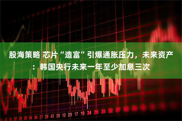 股海策略 芯片“造富”引爆通胀压力，未来资产：韩国央行未来一年至少加息三次