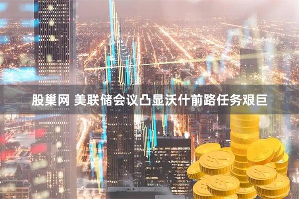 股巢网 美联储会议凸显沃什前路任务艰巨