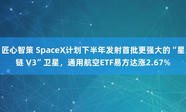 匠心智策 SpaceX计划下半年发射首批更强大的“星链 V3”卫星，通用航空ETF易方达涨2.67%