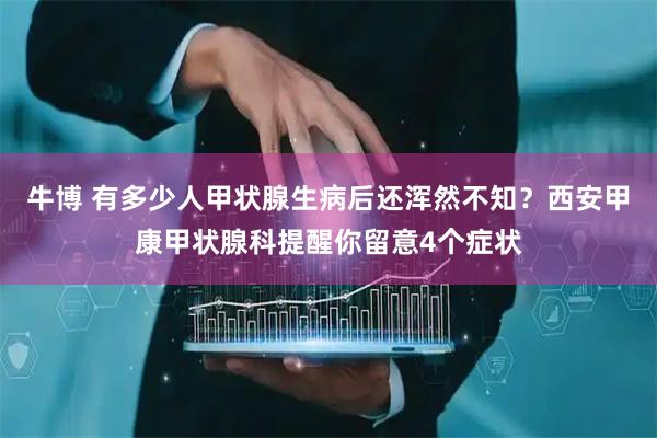 牛博 有多少人甲状腺生病后还浑然不知？西安甲康甲状腺科提醒你留意4个症状