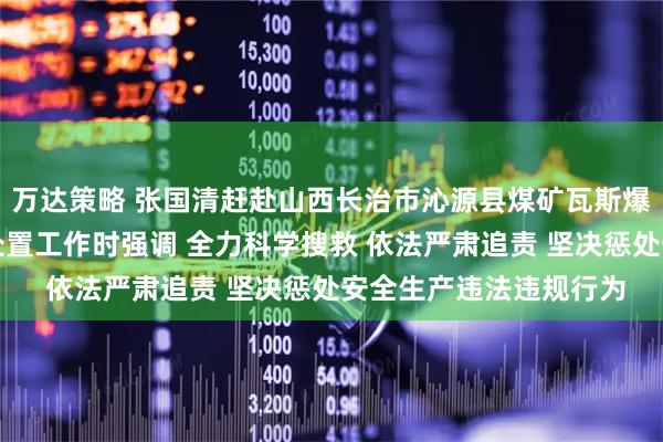 万达策略 张国清赶赴山西长治市沁源县煤矿瓦斯爆炸事故现场指导应急处置工作时强调 全力科学搜救 依法严肃追责 坚决惩处安全生产违法违规行为