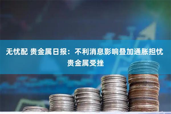 无忧配 贵金属日报：不利消息影响叠加通胀担忧 贵金属受挫