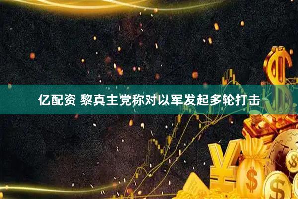亿配资 黎真主党称对以军发起多轮打击