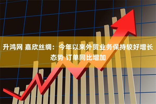 升鸿网 嘉欣丝绸：今年以来外贸业务保持较好增长态势 订单同比增加