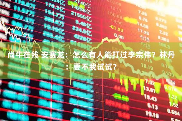 尚牛在线 安赛龙：怎么有人能打过李宗伟？林丹：要不我试试？