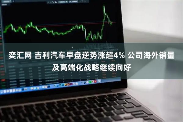 奕汇网 吉利汽车早盘逆势涨超4% 公司海外销量及高端化战略继续向好