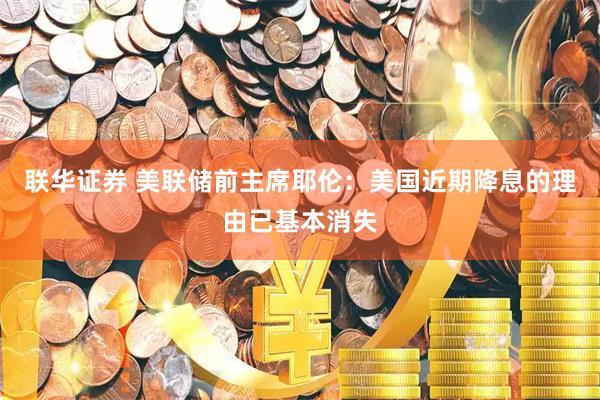 联华证券 美联储前主席耶伦：美国近期降息的理由已基本消失