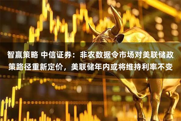 智赢策略 中信证券：非农数据令市场对美联储政策路径重新定价，美联储年内或将维持利率不变
