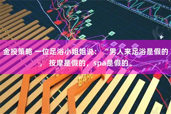 金投策略 一位足浴小姐姐说： “男人来足浴是假的， 按摩是假的，spa是假的。