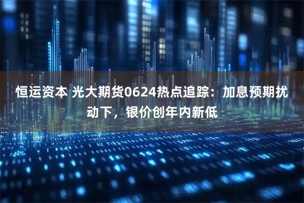 恒运资本 光大期货0624热点追踪：加息预期扰动下，银价创年内新低